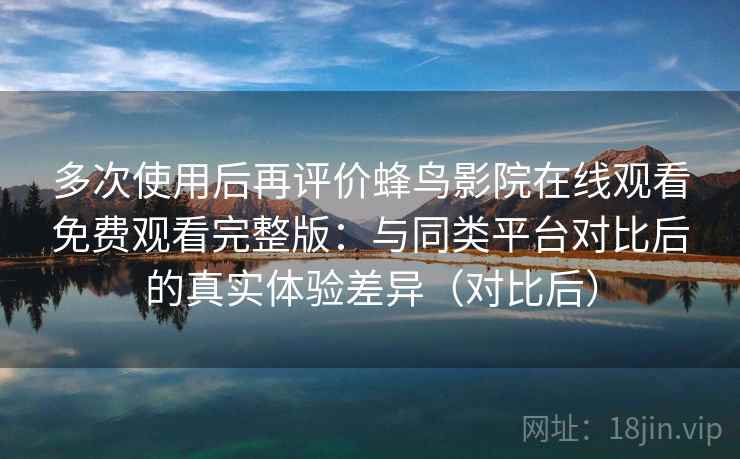 多次使用后再评价蜂鸟影院在线观看免费观看完整版：与同类平台对比后的真实体验差异（对比后）
