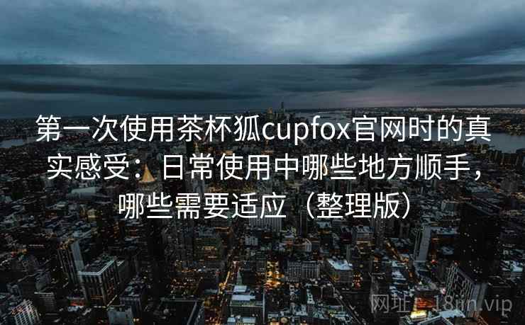 第一次使用茶杯狐cupfox官网时的真实感受：日常使用中哪些地方顺手，哪些需要适应（整理版）