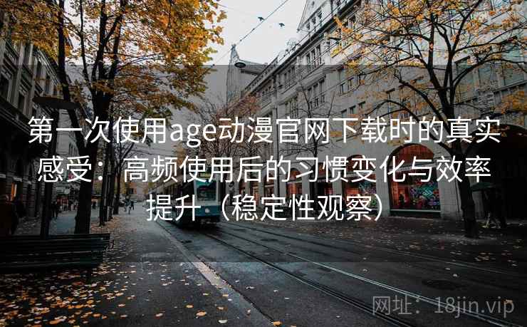 第一次使用age动漫官网下载时的真实感受:高频使用后的习惯变化与效率提升(稳定性观察) 第一次使用age动漫官网下载时的真实感受:高频使用后的习惯变化与效率提升(稳定性观察)