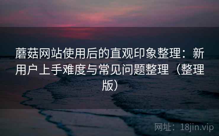 蘑菇网站使用后的直观印象整理：新用户上手难度与常见问题整理（整理版）