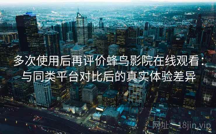 多次使用后再评价蜂鸟影院在线观看：与同类平台对比后的真实体验差异