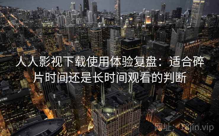 人人影视下载使用体验复盘：适合碎片时间还是长时间观看的判断