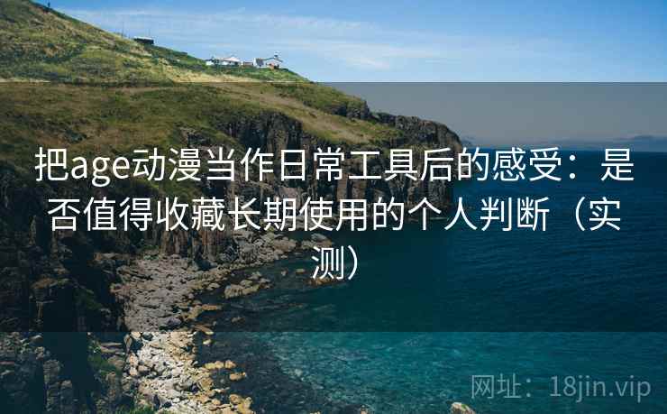 把age动漫当作日常工具后的感受：是否值得收藏长期使用的个人判断（实测）