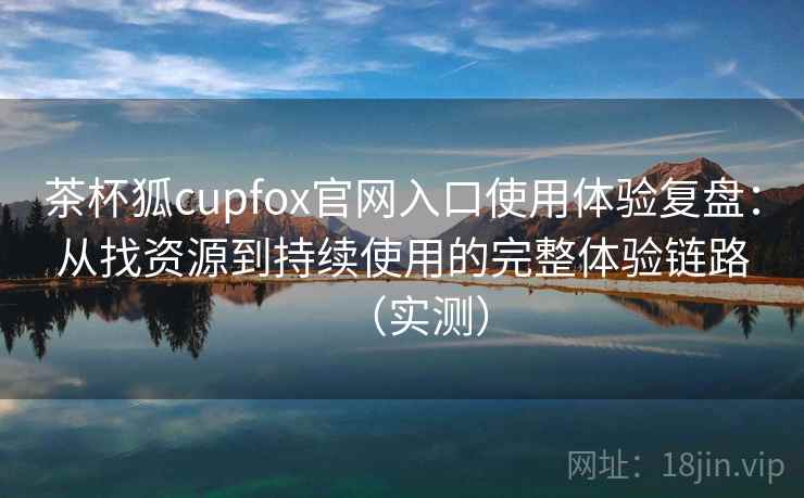 茶杯狐cupfox官网入口使用体验复盘：从找资源到持续使用的完整体验链路（实测）