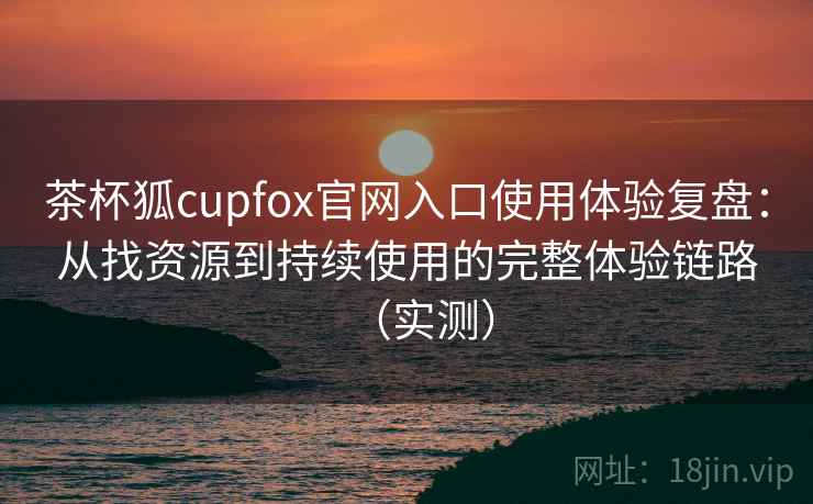 茶杯狐cupfox官网入口使用体验复盘：从找资源到持续使用的完整体验链路（实测）