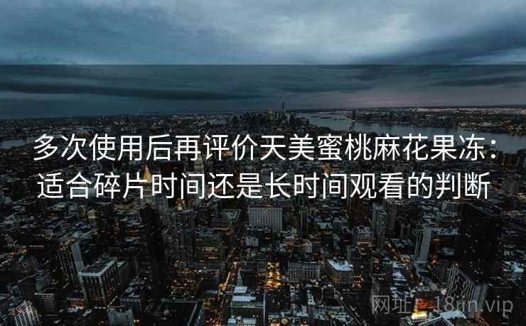 多次使用后再评价天美蜜桃麻花果冻：适合碎片时间还是长时间观看的判断