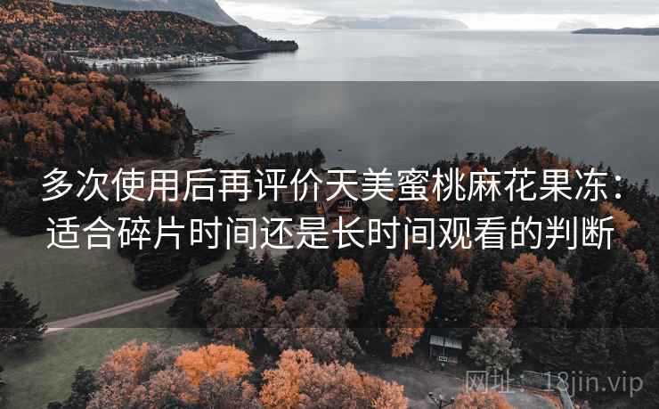 多次使用后再评价天美蜜桃麻花果冻：适合碎片时间还是长时间观看的判断
