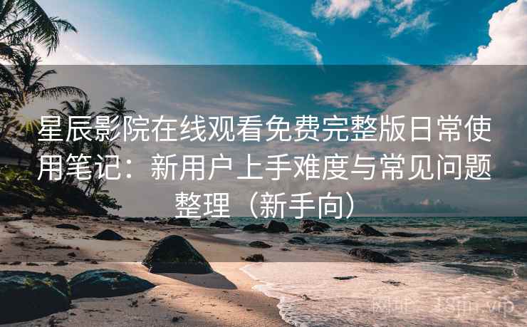 星辰影院在线观看免费完整版日常使用笔记：新用户上手难度与常见问题整理（新手向）