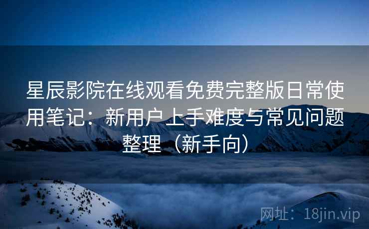 星辰影院在线观看免费完整版日常使用笔记：新用户上手难度与常见问题整理（新手向）