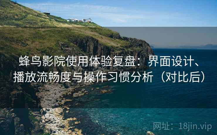 蜂鸟影院使用体验复盘：界面设计、播放流畅度与操作习惯分析（对比后）
