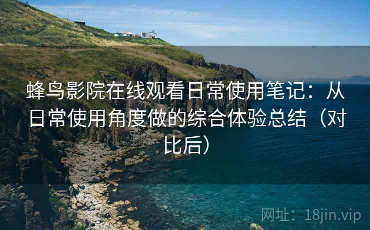 蜂鸟影院在线观看日常使用笔记：从日常使用角度做的综合体验总结（对比后）