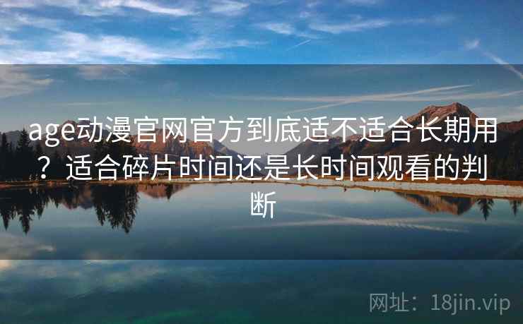 age动漫官网官方到底适不适合长期用？适合碎片时间还是长时间观看的判断