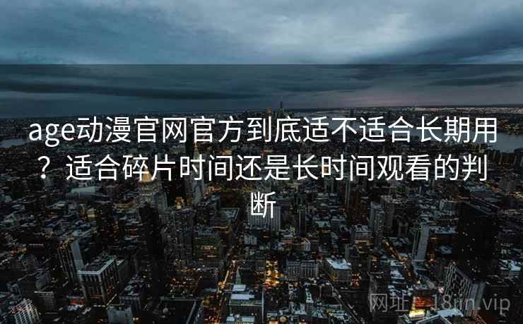 age动漫官网官方到底适不适合长期用？适合碎片时间还是长时间观看的判断