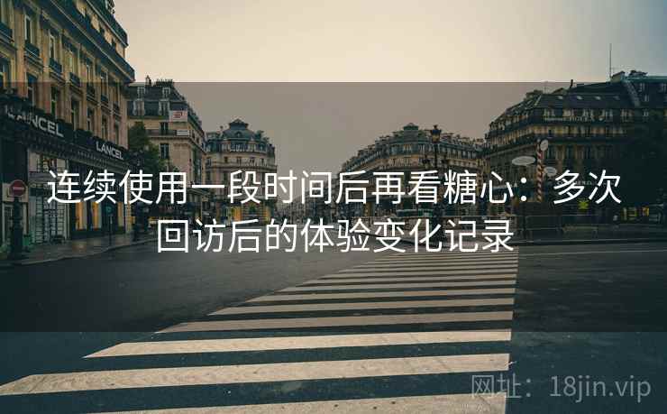 连续使用一段时间后再看糖心：多次回访后的体验变化记录