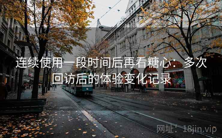 连续使用一段时间后再看糖心：多次回访后的体验变化记录