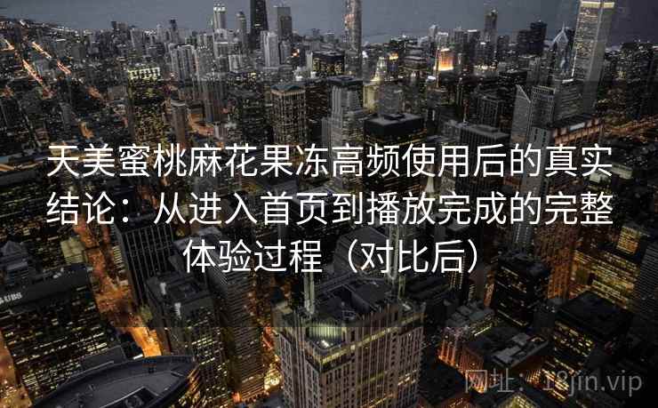 天美蜜桃麻花果冻高频使用后的真实结论：从进入首页到播放完成的完整体验过程（对比后）