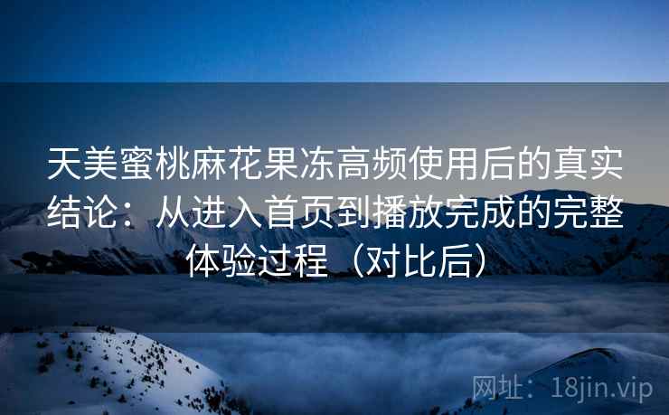 天美蜜桃麻花果冻高频使用后的真实结论：从进入首页到播放完成的完整体验过程（对比后）