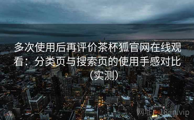 多次使用后再评价茶杯狐官网在线观看：分类页与搜索页的使用手感对比（实测）