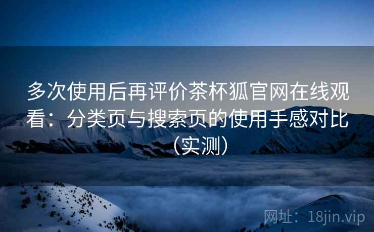 多次使用后再评价茶杯狐官网在线观看：分类页与搜索页的使用手感对比（实测）