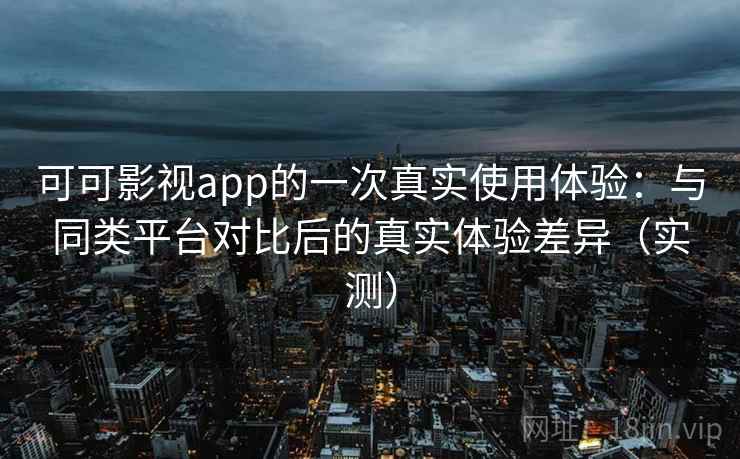 可可影视app的一次真实使用体验：与同类平台对比后的真实体验差异（实测）