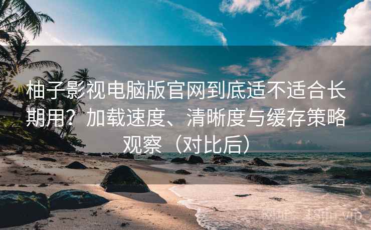 柚子影视电脑版官网到底适不适合长期用？加载速度、清晰度与缓存策略观察（对比后）