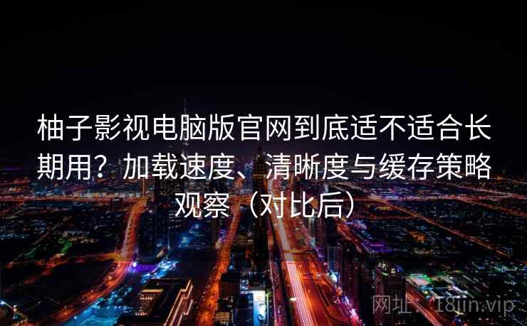 柚子影视电脑版官网到底适不适合长期用？加载速度、清晰度与缓存策略观察（对比后）
