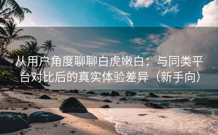 从用户角度聊聊白虎嫩白：与同类平台对比后的真实体验差异（新手向）