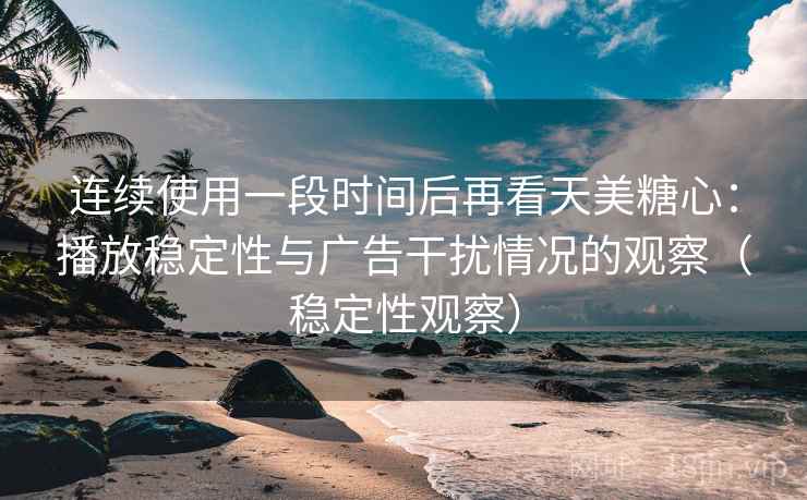连续使用一段时间后再看天美糖心：播放稳定性与广告干扰情况的观察（稳定性观察）