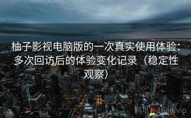柚子影视电脑版的一次真实使用体验：多次回访后的体验变化记录（稳定性观察）