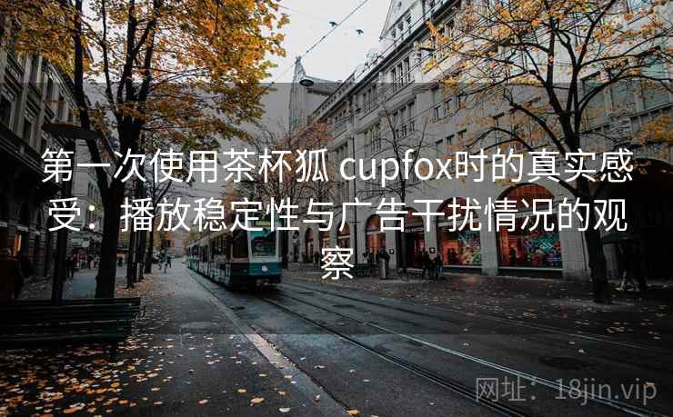 第一次使用茶杯狐 cupfox时的真实感受：播放稳定性与广告干扰情况的观察
