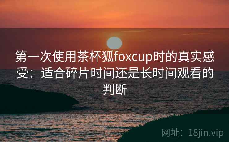 第一次使用茶杯狐foxcup时的真实感受：适合碎片时间还是长时间观看的判断