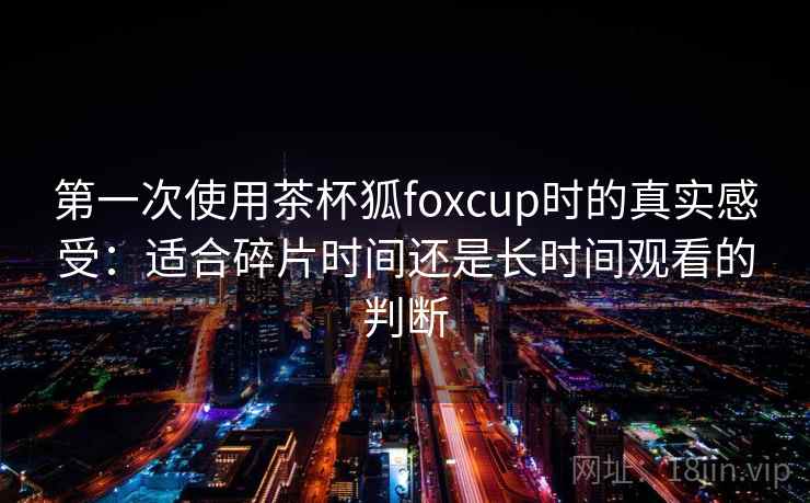 第一次使用茶杯狐foxcup时的真实感受：适合碎片时间还是长时间观看的判断
