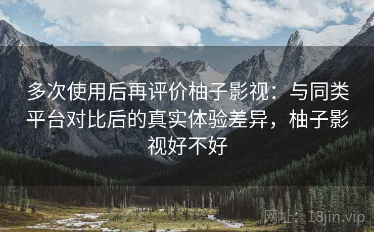 多次使用后再评价柚子影视：与同类平台对比后的真实体验差异，柚子影视好不好