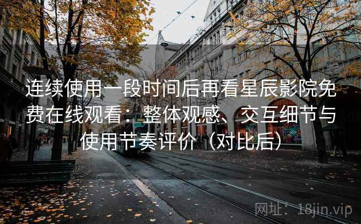 连续使用一段时间后再看星辰影院免费在线观看：整体观感、交互细节与使用节奏评价（对比后）