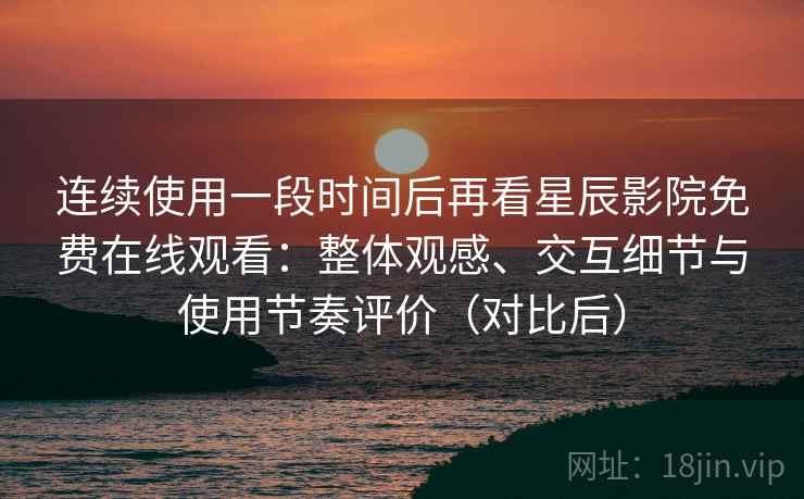 连续使用一段时间后再看星辰影院免费在线观看：整体观感、交互细节与使用节奏评价（对比后）