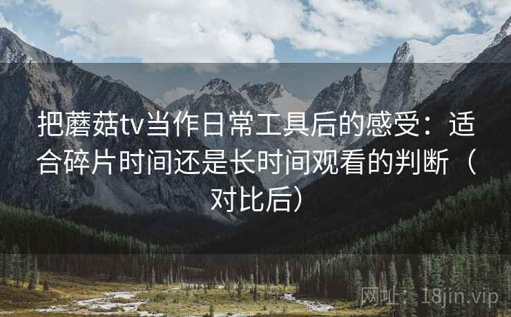 把蘑菇tv当作日常工具后的感受:适合碎片时间还是长时间观看的判断(对比后) 把蘑菇tv当作日常工具后的感受:适合碎片时间还是长时间观看的判断(对比后)