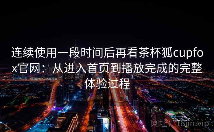 连续使用一段时间后再看茶杯狐cupfox官网:从进入首页到播放完成的完整体验过程 连续使用一段时间后再看茶杯狐cupfox官网:从进入首页到播放完成的完整体验过程