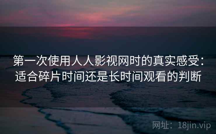 第一次使用人人影视网时的真实感受:适合碎片时间还是长时间观看的判断 第一次使用人人影视网时的真实感受:适合碎片时间还是长时间观看的判断