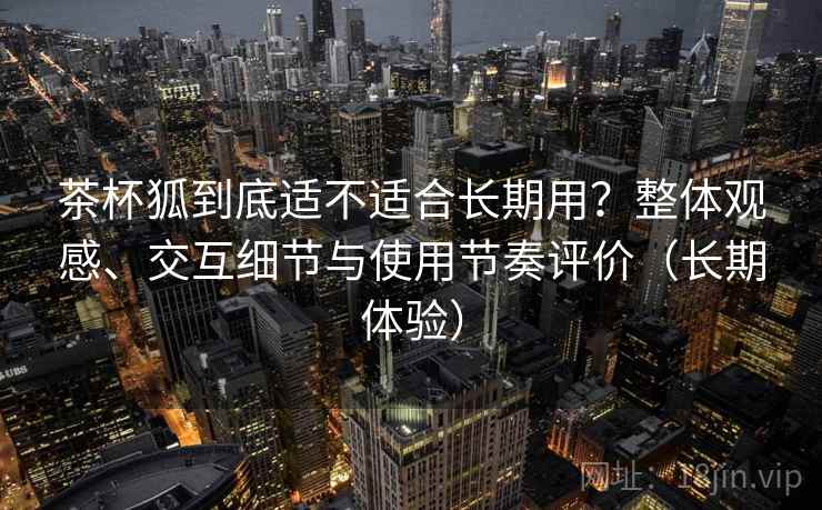 茶杯狐到底适不适合长期用?整体观感、交互细节与使用节奏评价(长期体验) 茶杯狐到底适不适合长期用?整体观感、交互细节与使用节奏评价(长期体验)