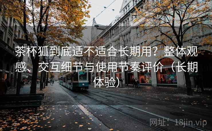 茶杯狐到底适不适合长期用?整体观感、交互细节与使用节奏评价(长期体验) 茶杯狐到底适不适合长期用?整体观感、交互细节与使用节奏评价(长期体验)