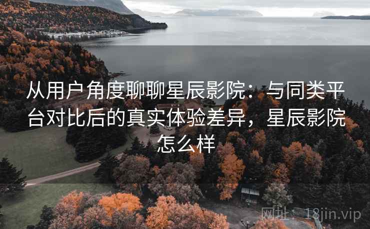 从用户角度聊聊星辰影院:与同类平台对比后的真实体验差异,星辰影院怎么样 从用户角度聊聊星辰影院:与同类平台对比后的真实体验差异,星辰影院怎么样