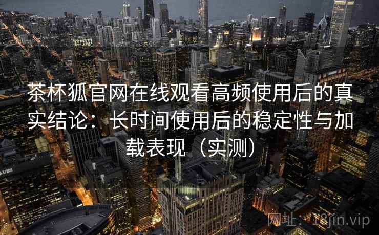茶杯狐官网在线观看高频使用后的真实结论:长时间使用后的稳定性与加载表现(实测) 茶杯狐官网在线观看高频使用后的真实结论:长时间使用后的稳定性与加载表现(实测)