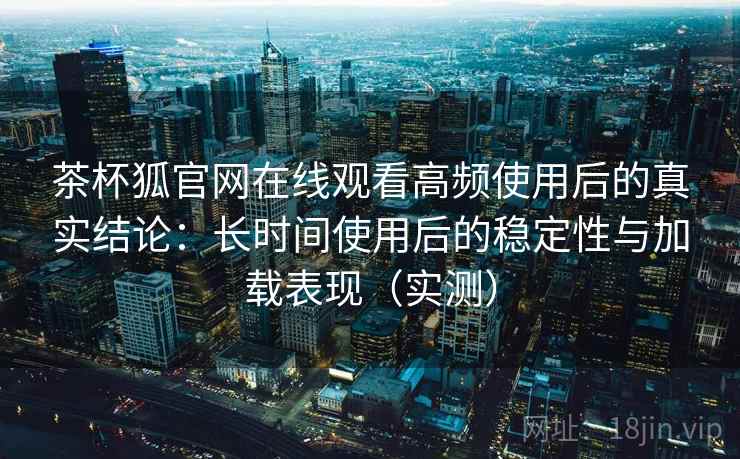 茶杯狐官网在线观看高频使用后的真实结论:长时间使用后的稳定性与加载表现(实测) 茶杯狐官网在线观看高频使用后的真实结论:长时间使用后的稳定性与加载表现(实测)