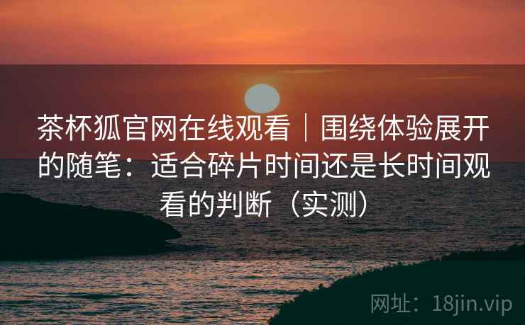 茶杯狐官网在线观看|围绕体验展开的随笔:适合碎片时间还是长时间观看的判断(实测) 茶杯狐官网在线观看|围绕体验展开的随笔:适合碎片时间还是长时间观看的判断(实测)