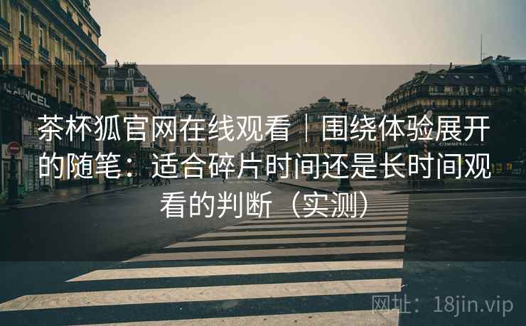 茶杯狐官网在线观看|围绕体验展开的随笔:适合碎片时间还是长时间观看的判断(实测) 茶杯狐官网在线观看|围绕体验展开的随笔:适合碎片时间还是长时间观看的判断(实测)
