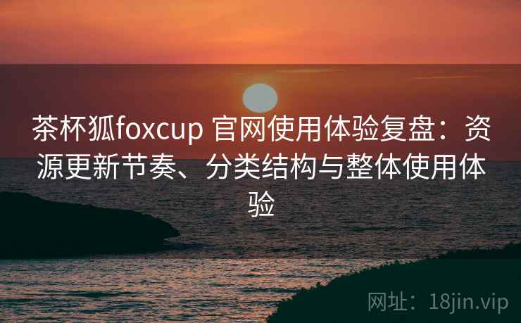 茶杯狐foxcup 官网使用体验复盘:资源更新节奏、分类结构与整体使用体验 茶杯狐foxcup 官网使用体验复盘:资源更新节奏、分类结构与整体使用体验