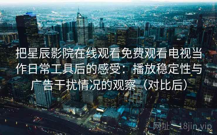 把星辰影院在线观看免费观看电视当作日常工具后的感受:播放稳定性与广告干扰情况的观察(对比后) 把星辰影院在线观看免费观看电视当作日常工具后的感受:播放稳定性与广告干扰情况的观察(对比后)