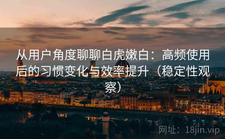 从用户角度聊聊白虎嫩白:高频使用后的习惯变化与效率提升(稳定性观察) 从用户角度聊聊白虎嫩白:高频使用后的习惯变化与效率提升(稳定性观察)