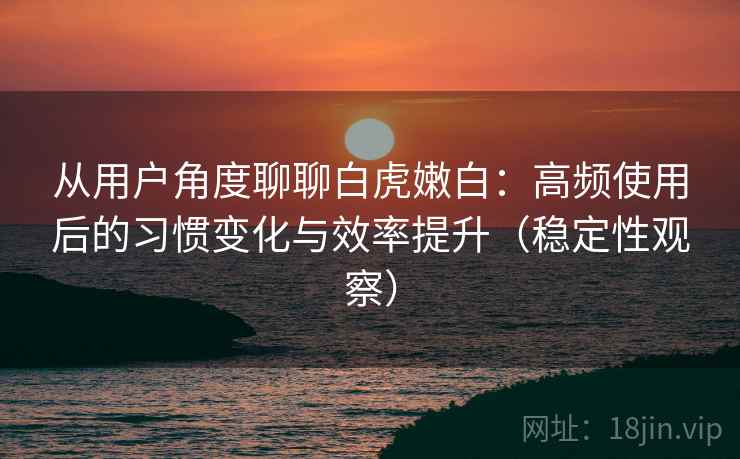 从用户角度聊聊白虎嫩白:高频使用后的习惯变化与效率提升(稳定性观察) 从用户角度聊聊白虎嫩白:高频使用后的习惯变化与效率提升(稳定性观察)