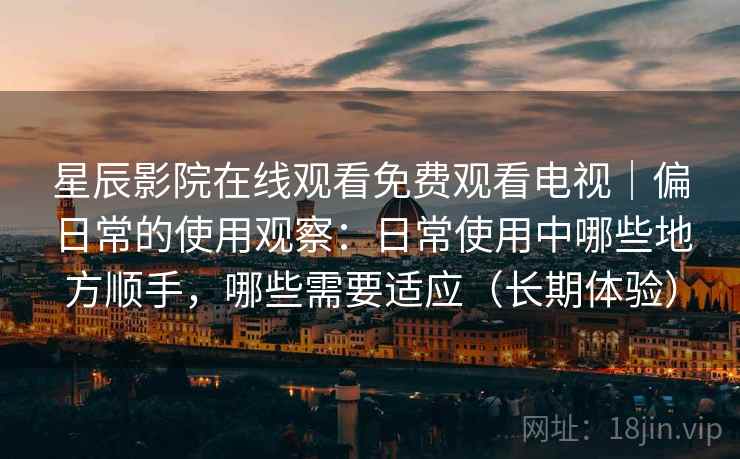 星辰影院在线观看免费观看电视|偏日常的使用观察:日常使用中哪些地方顺手,哪些需要适应(长期体验) 星辰影院在线观看免费观看电视|偏日常的使用观察:日常使用中哪些地方顺手,哪些需要适应(长期体验)